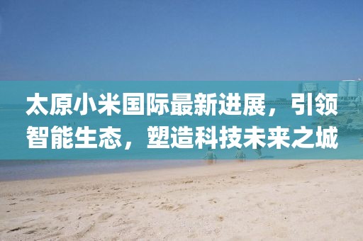 太原小米國際最新進展，引領智能生態(tài)，塑造科技未來之城