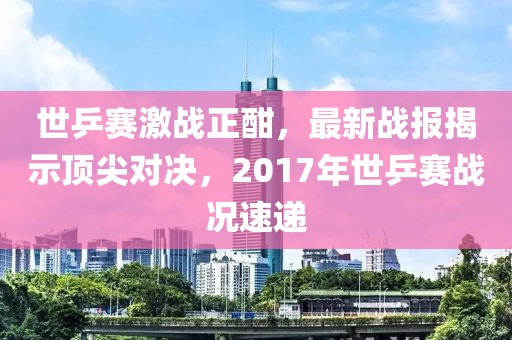 世乒賽激戰(zhàn)正酣，最新戰(zhàn)報揭示頂尖對決，2017年世乒賽戰(zhàn)況速遞