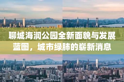 聊城海潤(rùn)公園全新面貌與發(fā)展藍(lán)圖，城市綠肺的嶄新消息