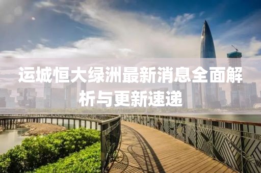 運(yùn)城恒大綠洲最新消息全面解析與更新速遞