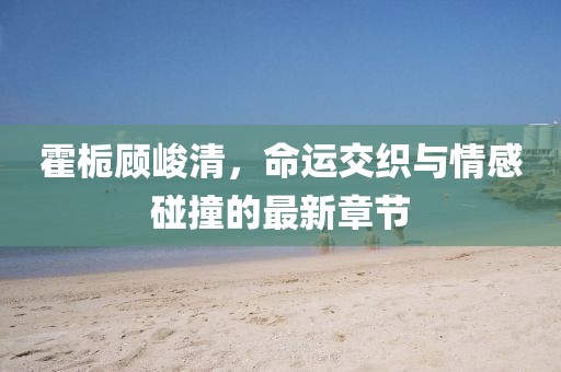 霍梔顧峻清，命運(yùn)交織與情感碰撞的最新章節(jié)
