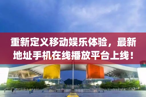 重新定義移動娛樂體驗，最新地址手機在線播放平臺上線！