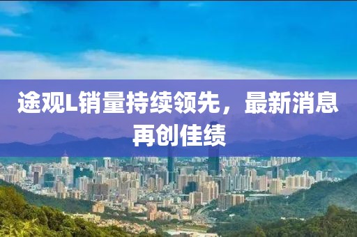 途觀L銷量持續(xù)領(lǐng)先，最新消息再創(chuàng)佳績
