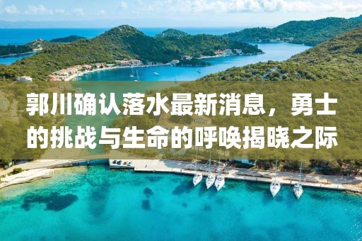 郭川確認落水最新消息，勇士的挑戰(zhàn)與生命的呼喚揭曉之際