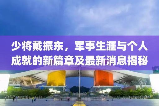 少將戴振東，軍事生涯與個人成就的新篇章及最新消息揭秘