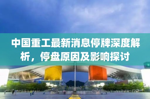 中國(guó)重工最新消息停牌深度解析，停盤(pán)原因及影響探討