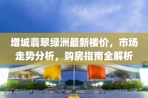 增城翡翠綠洲最新樓價，市場走勢分析，購房指南全解析