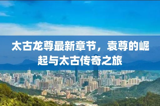 太古龍尊最新章節(jié)，袁尊的崛起與太古傳奇之旅