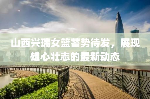 山西興瑞女籃蓄勢待發(fā)，展現(xiàn)雄心壯志的最新動態(tài)