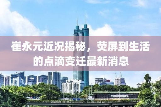 崔永元近況揭秘，熒屏到生活的點(diǎn)滴變遷最新消息