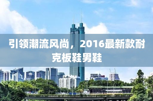 引領(lǐng)潮流風(fēng)尚，2016最新款耐克板鞋男鞋