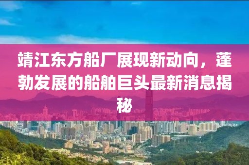 靖江東方船廠(chǎng)展現(xiàn)新動(dòng)向，蓬勃發(fā)展的船舶巨頭最新消息揭秘