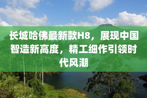 長城哈佛最新款H8，展現(xiàn)中國智造新高度，精工細(xì)作引領(lǐng)時(shí)代風(fēng)潮