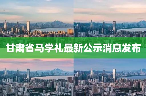 甘肅省馬學禮最新公示消息發(fā)布