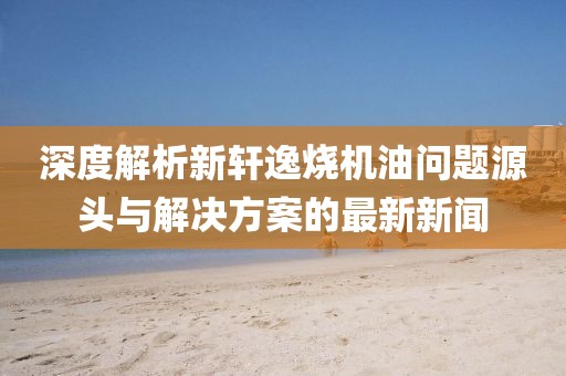 深度解析新軒逸燒機油問題源頭與解決方案的最新新聞