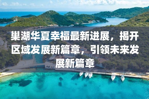 巢湖華夏幸福最新進展，揭開區(qū)域發(fā)展新篇章，引領(lǐng)未來發(fā)展新篇章