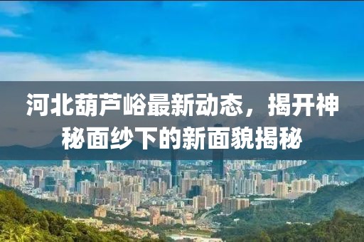 河北葫蘆峪最新動(dòng)態(tài)，揭開神秘面紗下的新面貌揭秘