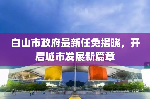 白山市政府最新任免揭曉，開(kāi)啟城市發(fā)展新篇章