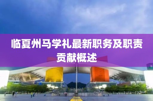 臨夏州馬學(xué)禮最新職務(wù)及職責(zé)貢獻(xiàn)概述