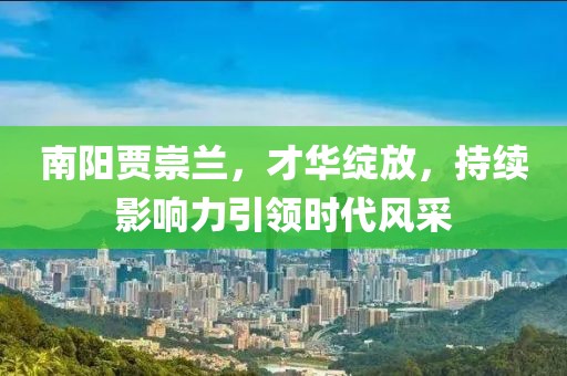 南陽(yáng)賈崇蘭，才華綻放，持續(xù)影響力引領(lǐng)時(shí)代風(fēng)采