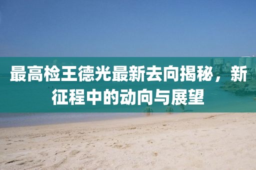 最高檢王德光最新去向揭秘，新征程中的動(dòng)向與展望