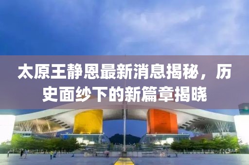 太原王靜恩最新消息揭秘，歷史面紗下的新篇章揭曉