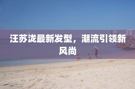 汪蘇瀧最新發(fā)型，潮流引領新風尚