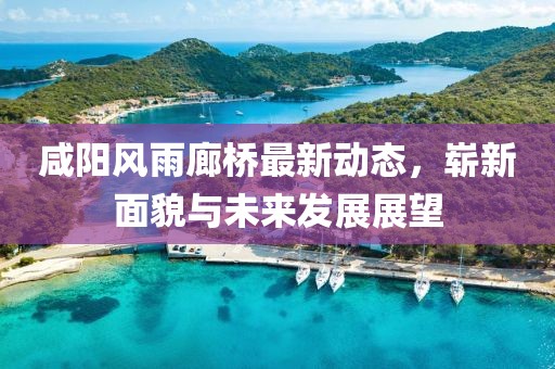 咸陽風雨廊橋最新動態(tài)，嶄新面貌與未來發(fā)展展望