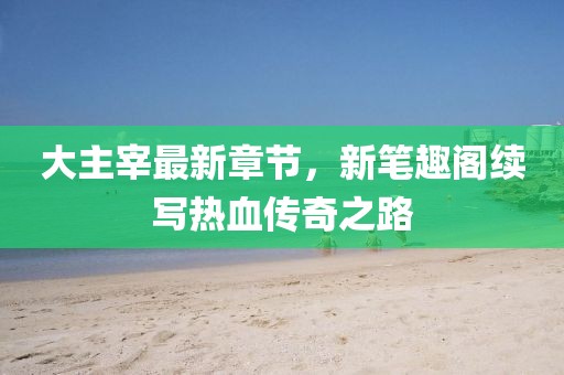 大主宰最新章節(jié)，新筆趣閣續(xù)寫(xiě)熱血傳奇之路