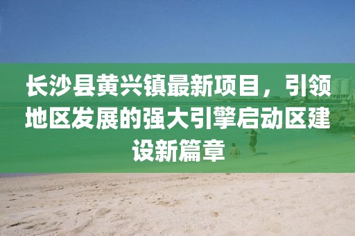 長(zhǎng)沙縣黃興鎮(zhèn)最新項(xiàng)目，引領(lǐng)地區(qū)發(fā)展的強(qiáng)大引擎啟動(dòng)區(qū)建設(shè)新篇章