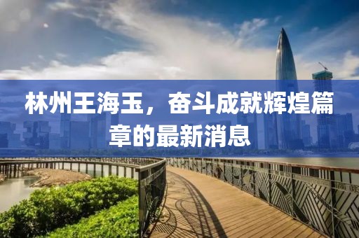 林州王海玉，奮斗成就輝煌篇章的最新消息