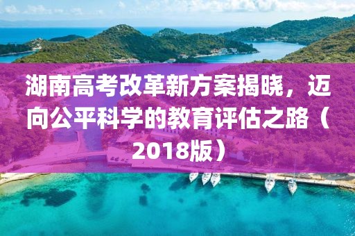 湖南高考改革新方案揭曉，邁向公平科學的教育評估之路（2018版）