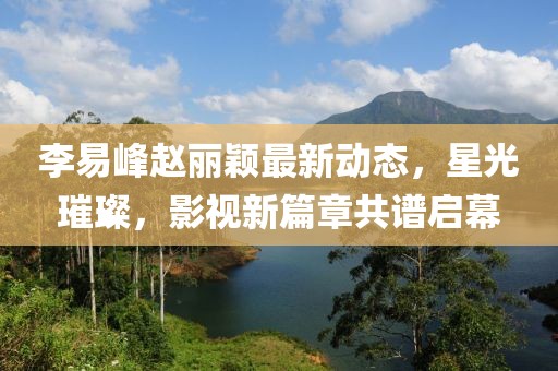 李易峰趙麗穎最新動態(tài)，星光璀璨，影視新篇章共譜啟幕