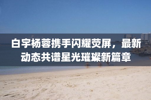 白宇楊蓉?cái)y手閃耀熒屏，最新動(dòng)態(tài)共譜星光璀璨新篇章