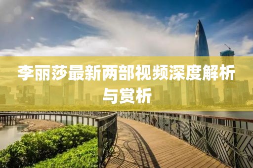 李麗莎最新兩部視頻深度解析與賞析