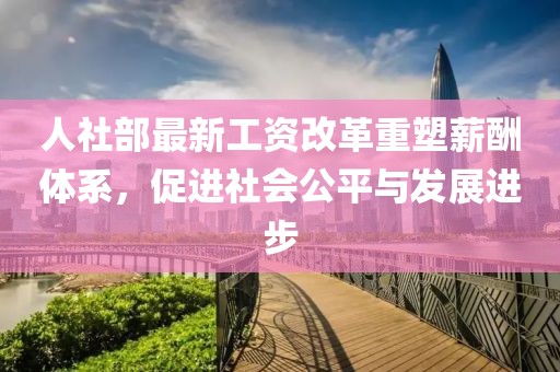 人社部最新工資改革重塑薪酬體系，促進(jìn)社會(huì)公平與發(fā)展進(jìn)步