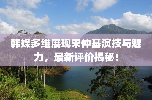 韓媒多維展現(xiàn)宋仲基演技與魅力，最新評價揭秘！
