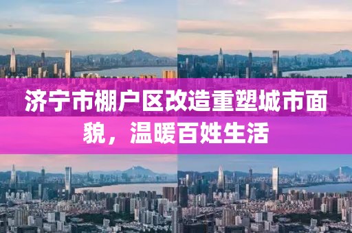 濟(jì)寧市棚戶區(qū)改造重塑城市面貌，溫暖百姓生活