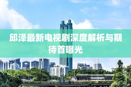 邱澤最新電視劇深度解析與期待首曝光