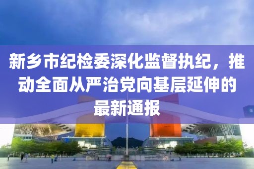 新鄉(xiāng)市紀(jì)檢委深化監(jiān)督執(zhí)紀(jì)，推動全面從嚴(yán)治黨向基層延伸的最新通報