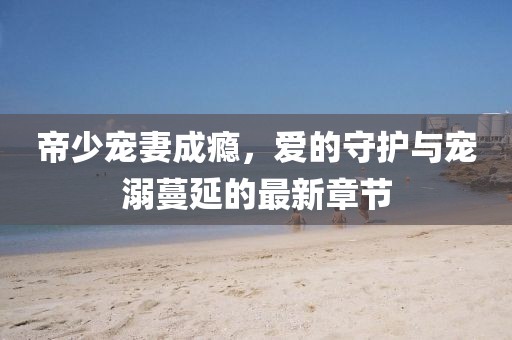 帝少寵妻成癮，愛的守護(hù)與寵溺蔓延的最新章節(jié)