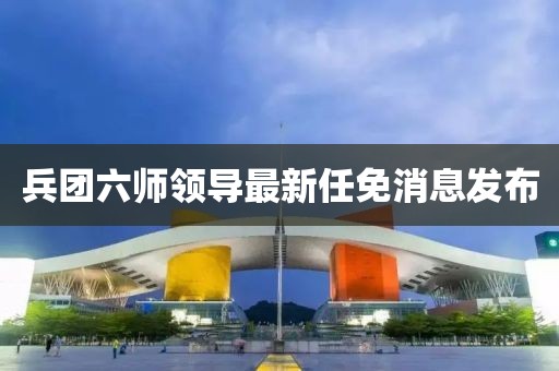 兵團六師領(lǐng)導(dǎo)最新任免消息發(fā)布
