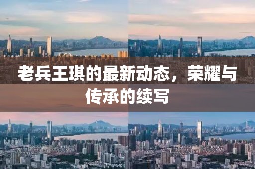 老兵王琪的最新動(dòng)態(tài)，榮耀與傳承的續(xù)寫