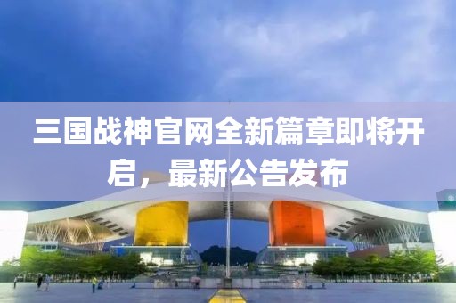 三國(guó)戰(zhàn)神官網(wǎng)全新篇章即將開(kāi)啟，最新公告發(fā)布