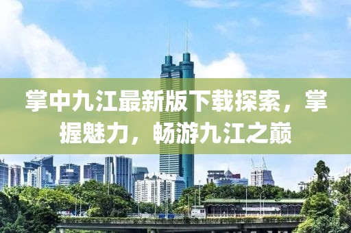 掌中九江最新版下載探索，掌握魅力，暢游九江之巔