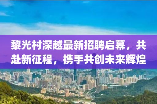 黎光村深越最新招聘啟幕，共赴新征程，攜手共創(chuàng)未來輝煌