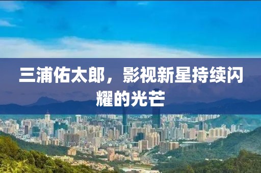 三浦佑太郎，影視新星持續(xù)閃耀的光芒