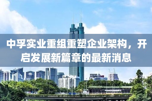 中孚實(shí)業(yè)重組重塑企業(yè)架構(gòu)，開(kāi)啟發(fā)展新篇章的最新消息