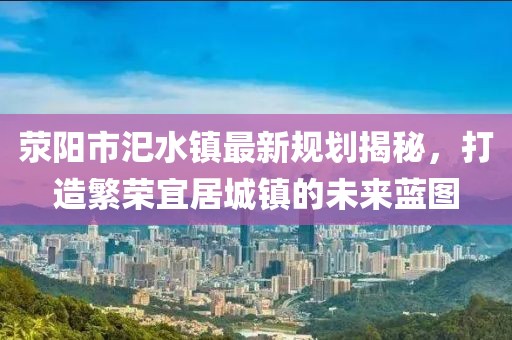 滎陽市汜水鎮(zhèn)最新規(guī)劃揭秘，打造繁榮宜居城鎮(zhèn)的未來藍圖