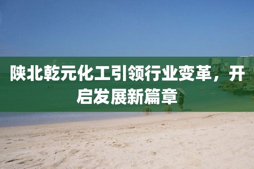 陜北乾元化工引領行業(yè)變革，開啟發(fā)展新篇章